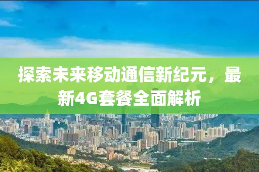 探索未来移动通信新纪元，最新4G套餐全面解析