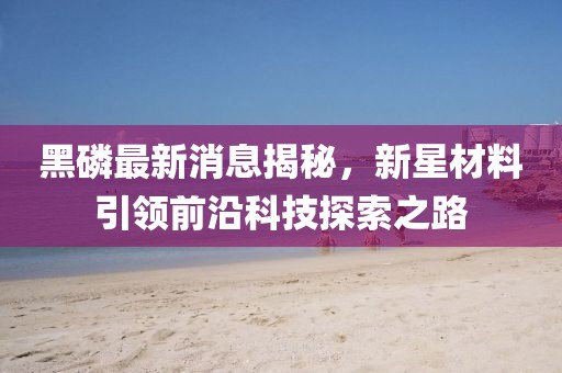 黑磷最新消息揭秘，新星材料引领前沿科技探索之路