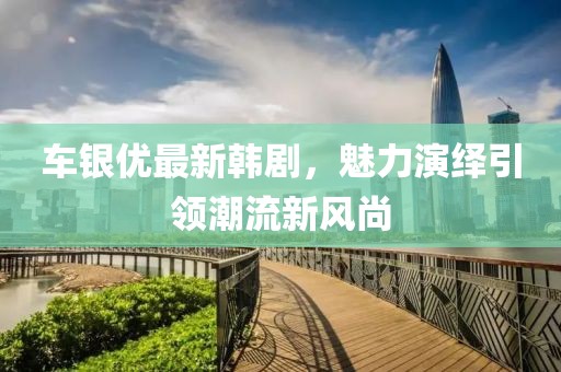 车银优最新韩剧，魅力演绎引领潮流新风尚