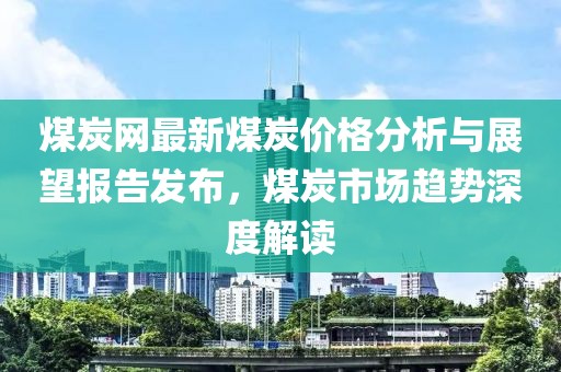 煤炭网最新煤炭价格分析与展望报告发布，煤炭市场趋势深度解读