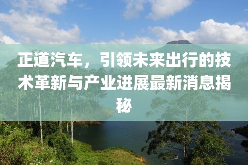 正道汽车，引领未来出行的技术革新与产业进展最新消息揭秘