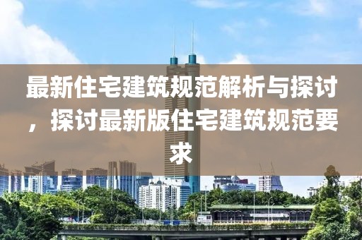 最新住宅建筑规范解析与探讨，探讨最新版住宅建筑规范要求