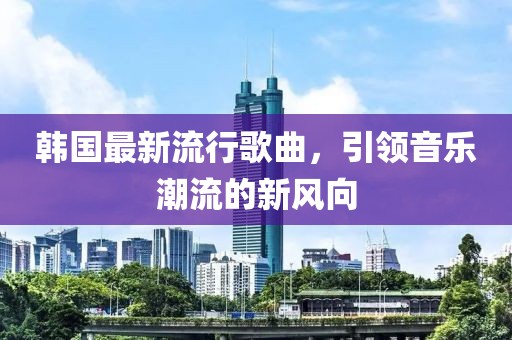 韩国最新流行歌曲，引领音乐潮流的新风向