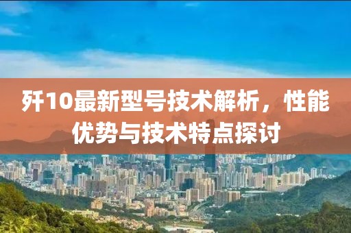 歼10最新型号技术解析，性能优势与技术特点探讨