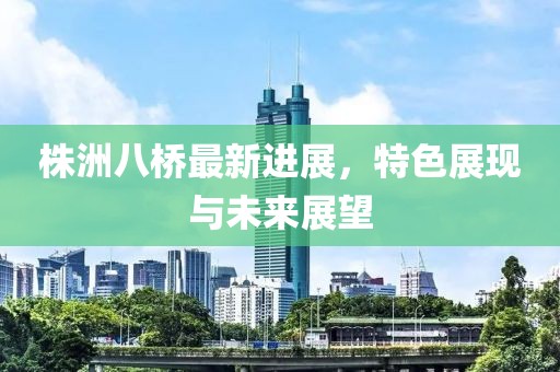 株洲八桥最新进展，特色展现与未来展望