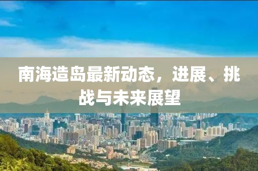 南海造岛最新动态，进展、挑战与未来展望