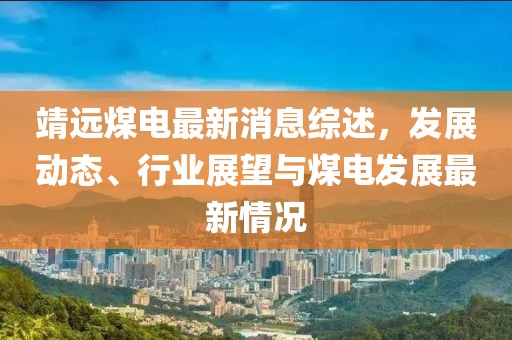 靖远煤电最新消息综述，发展动态、行业展望与煤电发展最新情况