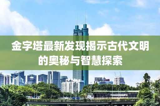 金字塔最新发现揭示古代文明的奥秘与智慧探索