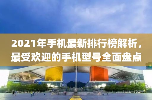 2021年手机最新排行榜解析，最受欢迎的手机型号全面盘点