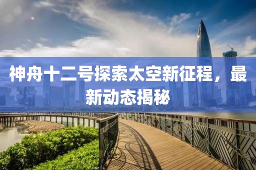 神舟十二号探索太空新征程，最新动态揭秘