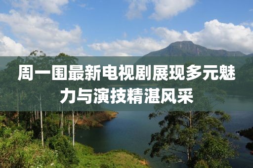 周一围最新电视剧展现多元魅力与演技精湛风采