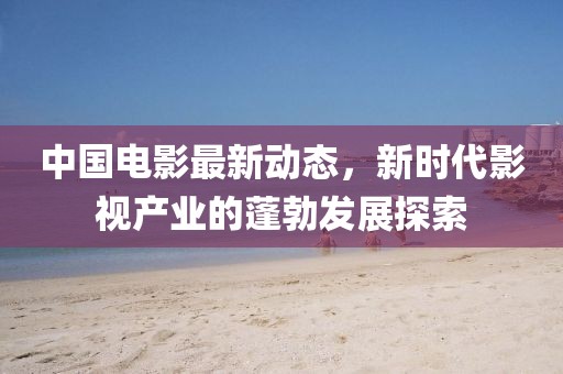 中国电影最新动态，新时代影视产业的蓬勃发展探索