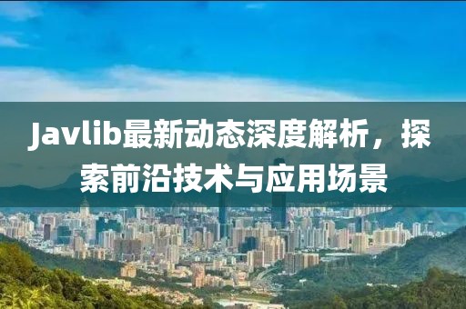 Javlib最新动态深度解析，探索前沿技术与应用场景