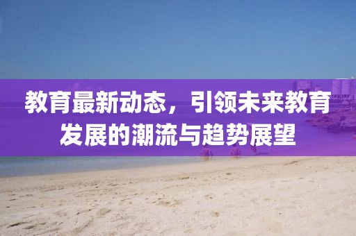 教育最新动态，引领未来教育发展的潮流与趋势展望