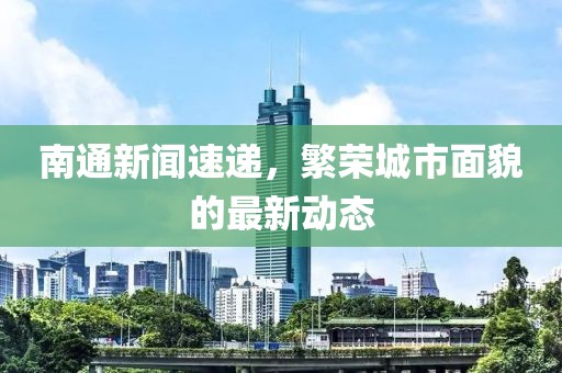 南通新闻速递，繁荣城市面貌的最新动态