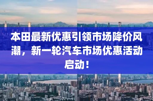 本田最新优惠引领市场降价风潮，新一轮汽车市场优惠活动启动！