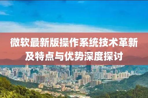 微软最新版操作系统技术革新及特点与优势深度探讨