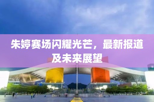 朱婷赛场闪耀光芒，最新报道及未来展望