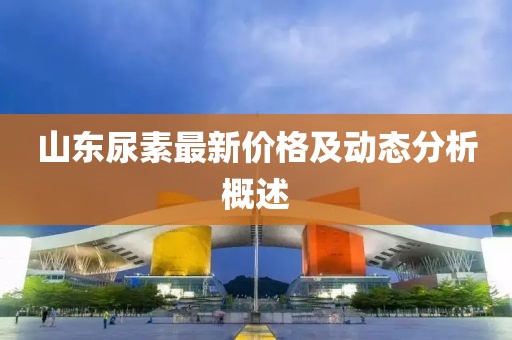 山东尿素最新价格及动态分析概述