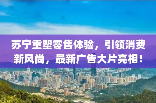 苏宁重塑零售体验，引领消费新风尚，最新广告大片亮相！