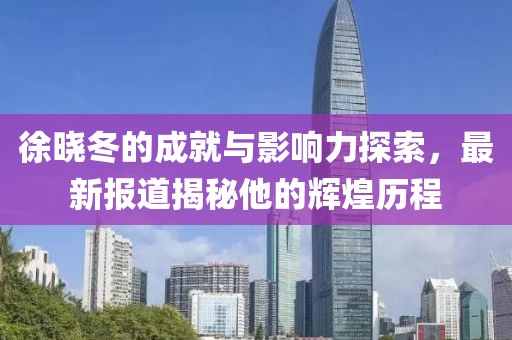 徐晓冬的成就与影响力探索，最新报道揭秘他的辉煌历程