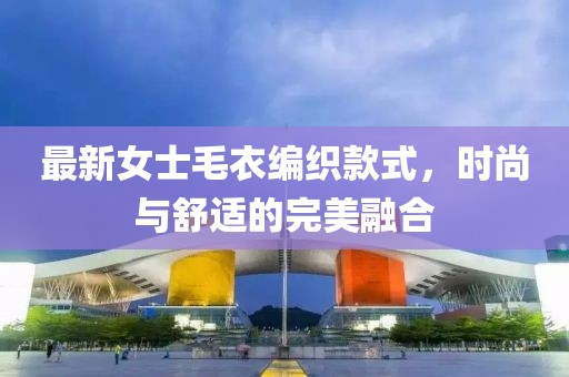 最新女士毛衣编织款式，时尚与舒适的完美融合