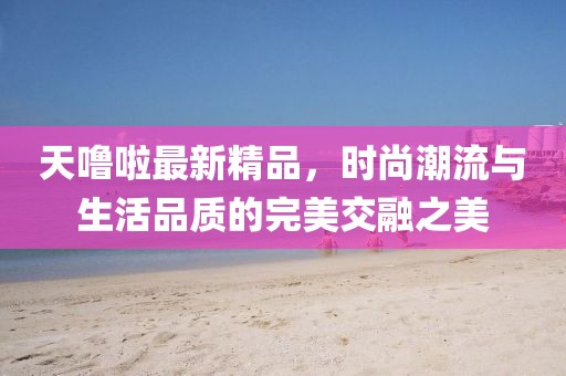 天噜啦最新精品，时尚潮流与生活品质的完美交融之美