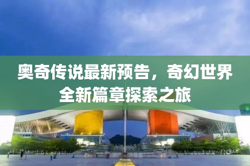 奥奇传说最新预告，奇幻世界全新篇章探索之旅