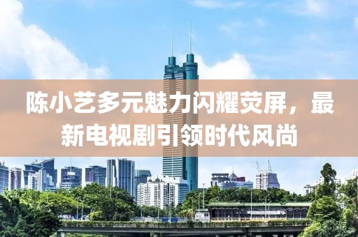 陈小艺多元魅力闪耀荧屏，最新电视剧引领时代风尚