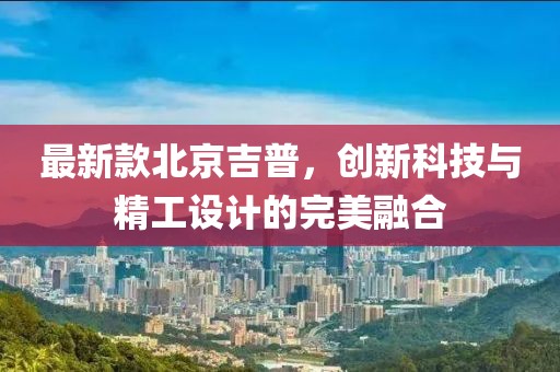 最新款北京吉普，创新科技与精工设计的完美融合
