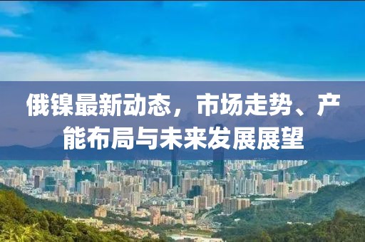 俄镍最新动态，市场走势、产能布局与未来发展展望