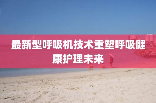 最新型呼吸机技术重塑呼吸健康护理未来