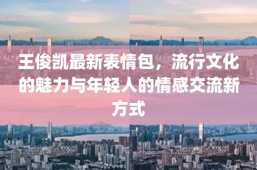 王俊凯最新表情包，流行文化的魅力与年轻人的情感交流新方式