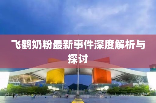 飞鹤奶粉最新事件深度解析与探讨