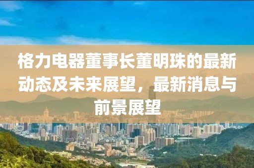 格力电器董事长董明珠的最新动态及未来展望，最新消息与前景展望