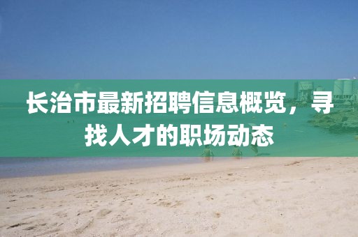 长治市最新招聘信息概览，寻找人才的职场动态