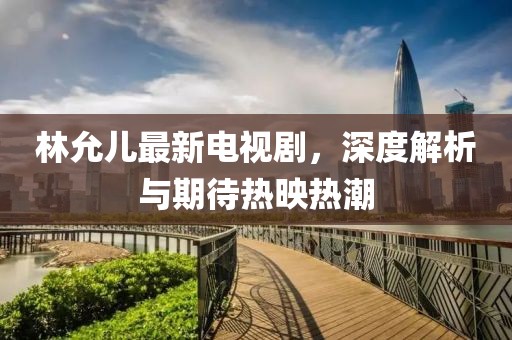 林允儿最新电视剧，深度解析与期待热映热潮