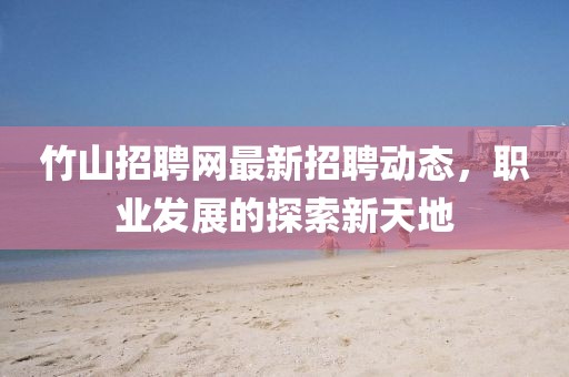 竹山招聘网最新招聘动态，职业发展的探索新天地