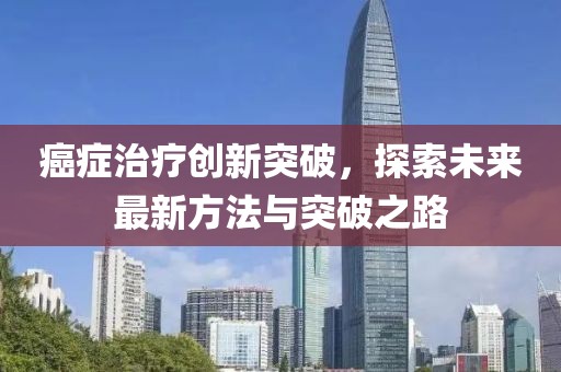 癌症治疗创新突破，探索未来最新方法与突破之路