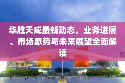 华胜天成最新动态，业务进展、市场态势与未来展望全面解读