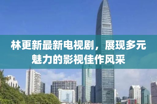 林更新最新电视剧，展现多元魅力的影视佳作风采