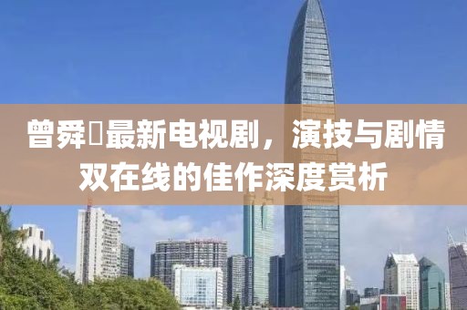 曾舜晞最新电视剧，演技与剧情双在线的佳作深度赏析