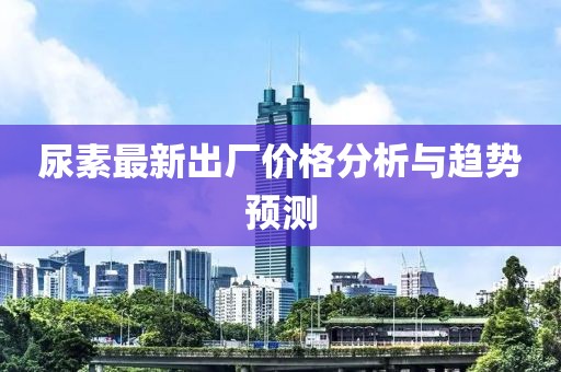尿素最新出厂价格分析与趋势预测