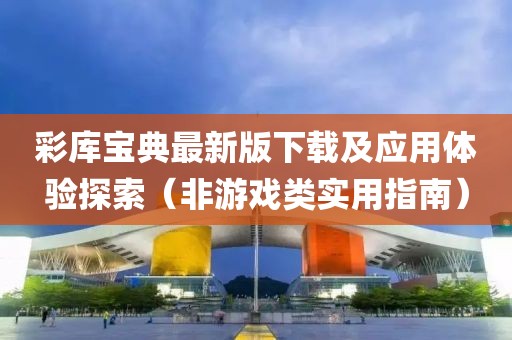 彩库宝典最新版下载及应用体验探索（非游戏类实用指南）