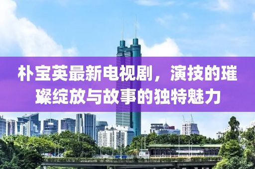 朴宝英最新电视剧，演技的璀璨绽放与故事的独特魅力