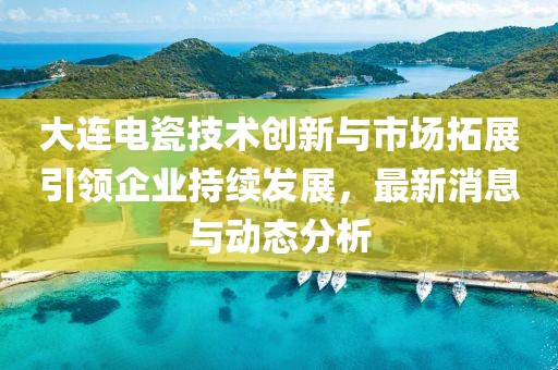 大连电瓷技术创新与市场拓展引领企业持续发展，最新消息与动态分析