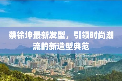 蔡徐坤最新发型，引领时尚潮流的新造型典范