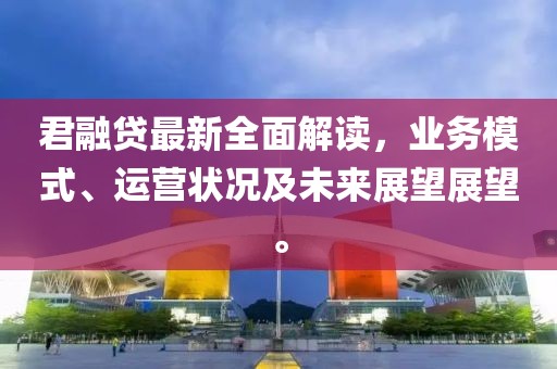 君融贷最新全面解读，业务模式、运营状况及未来展望展望。