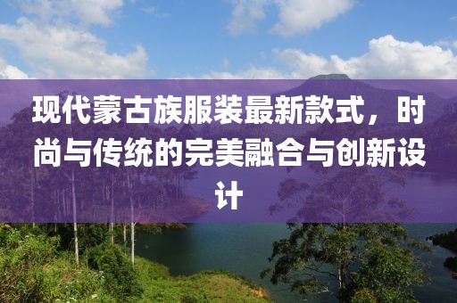 现代蒙古族服装最新款式，时尚与传统的完美融合与创新设计