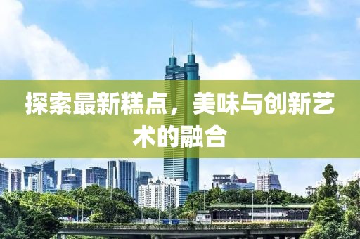 探索最新糕点，美味与创新艺术的融合